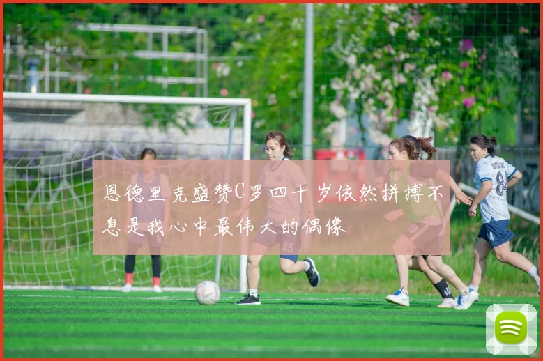 恩德里克盛赞C罗四十岁依然拼搏不息是我心中最伟大的偶像