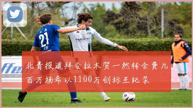 北青报道拜合拉木贺一然转会费几百万杨希以1100万创标王纪录