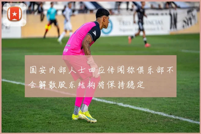 国安内部人士回应传闻称俱乐部不会解散股东结构将保持稳定
