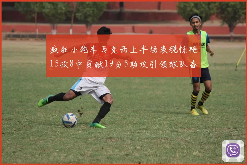 疯狂小跑车马克西上半场表现惊艳15投8中贡献19分5助攻引领球队奋勇争先