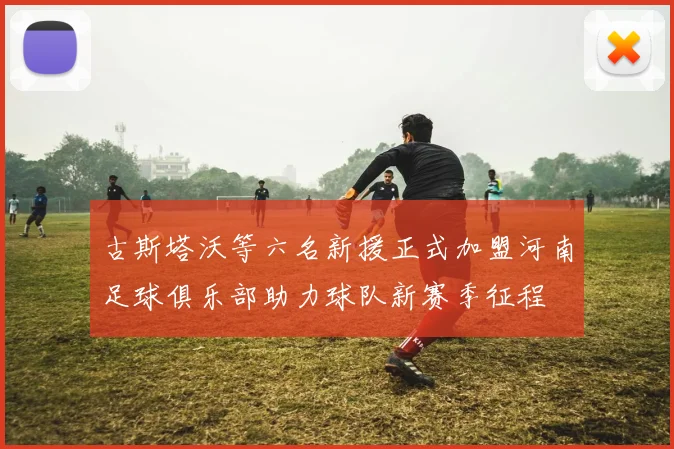 古斯塔沃等六名新援正式加盟河南足球俱乐部助力球队新赛季征程