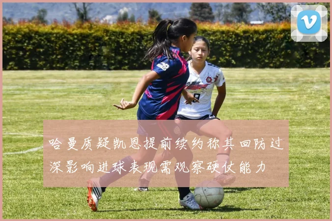 哈曼质疑凯恩提前续约称其回防过深影响进球表现需观察硬仗能力