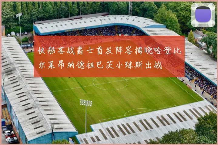 快船客战爵士首发阵容揭晓哈登比尔莱昂纳德祖巴茨小琼斯出战