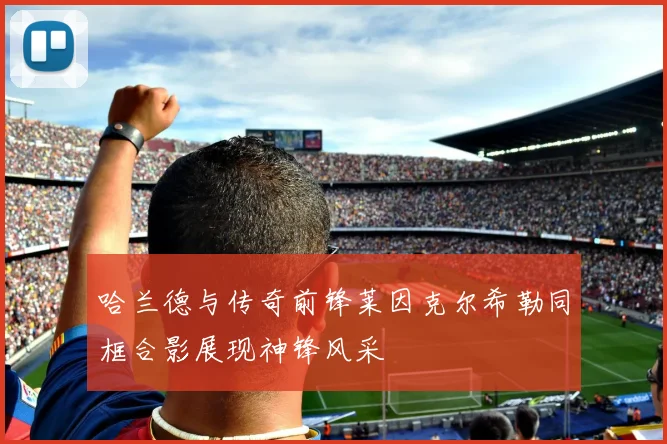 哈兰德与传奇前锋莱因克尔希勒同框合影展现神锋风采