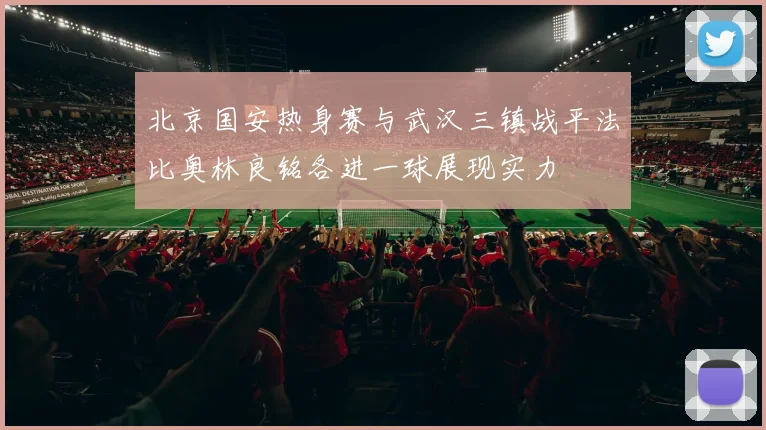 北京国安热身赛与武汉三镇战平法比奥林良铭各进一球展现实力