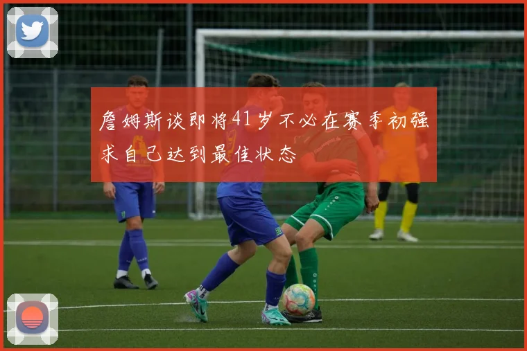 詹姆斯谈即将41岁不必在赛季初强求自己达到最佳状态