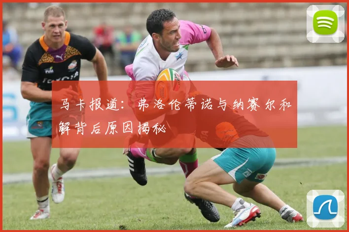 马卡报道：弗洛伦蒂诺与纳赛尔和解背后原因揭秘
