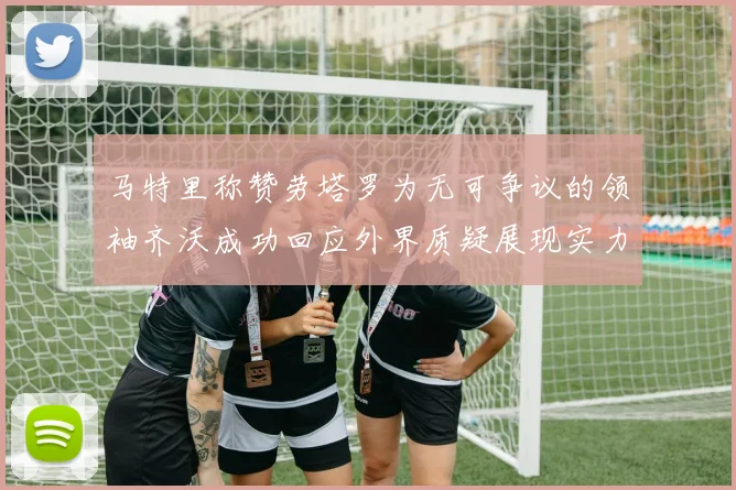 马特里称赞劳塔罗为无可争议的领袖齐沃成功回应外界质疑展现实力