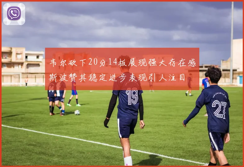 韦尔砍下20分14板展现强大存在感斯波赞其稳定进步表现引人注目