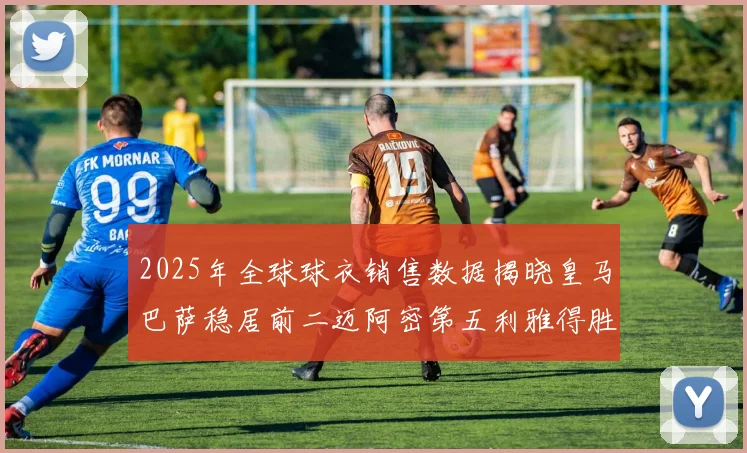 2025年全球球衣销售数据揭晓皇马巴萨稳居前二迈阿密第五利雅得胜利第十