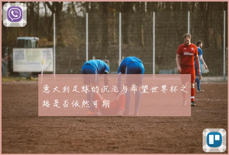 意大利足球的沉沦与希望世界杯之路是否依然可期