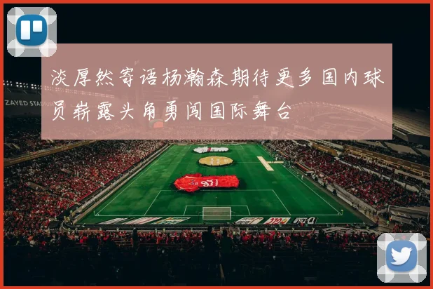 淡厚然寄语杨瀚森期待更多国内球员崭露头角勇闯国际舞台