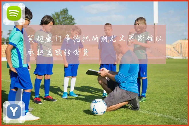 英超豪门争抢托纳利尤文图斯难以承担高额转会费
