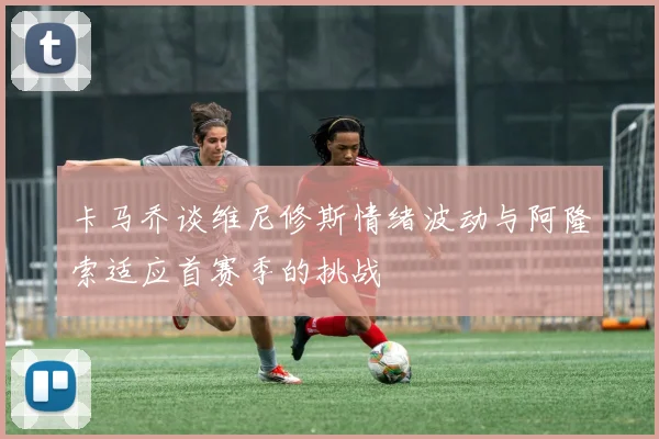 卡马乔谈维尼修斯情绪波动与阿隆索适应首赛季的挑战
