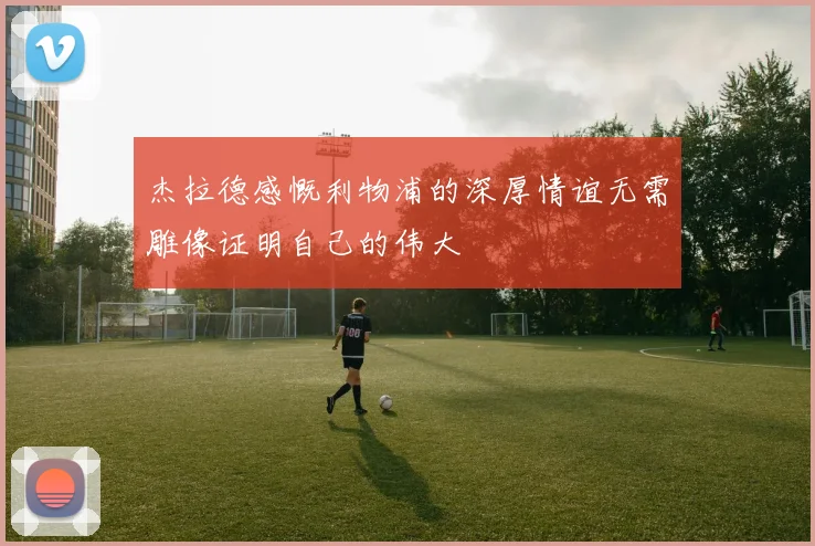 杰拉德感慨利物浦的深厚情谊无需雕像证明自己的伟大
