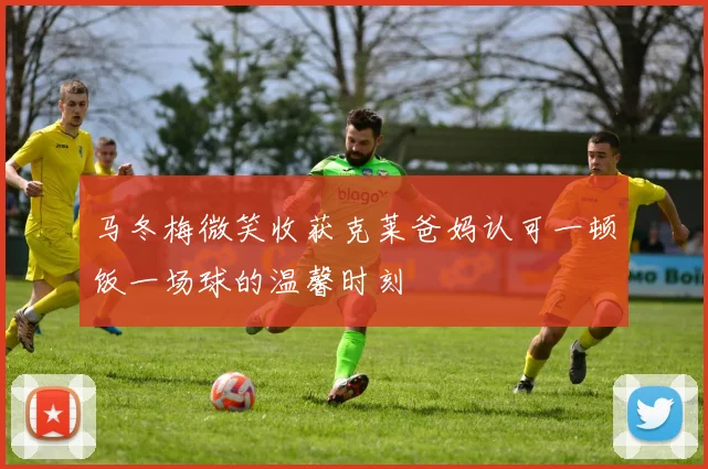 马冬梅微笑收获克莱爸妈认可一顿饭一场球的温馨时刻