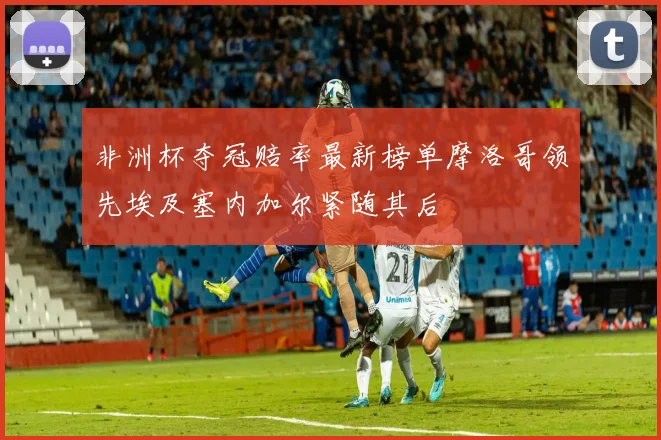 非洲杯夺冠赔率最新榜单摩洛哥领先埃及塞内加尔紧随其后
