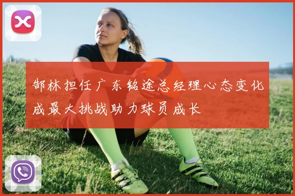 郜林担任广东铭途总经理心态变化成最大挑战助力球员成长
