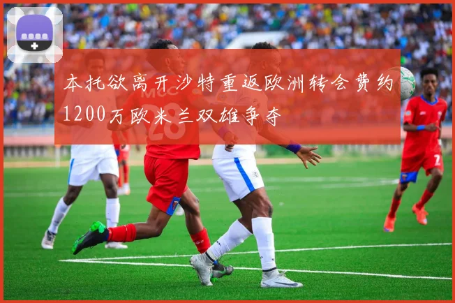 本托欲离开沙特重返欧洲转会费约1200万欧米兰双雄争夺