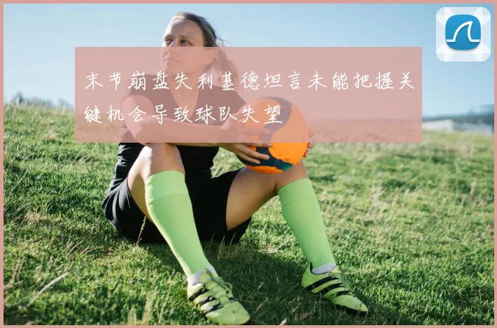 末节崩盘失利基德坦言未能把握关键机会导致球队失望