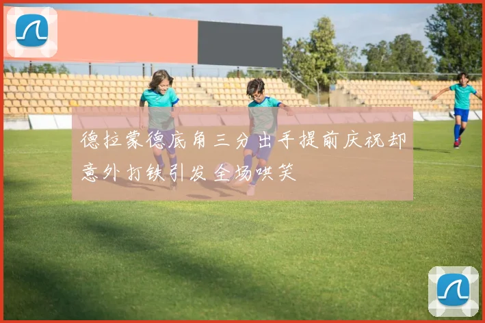 德拉蒙德底角三分出手提前庆祝却意外打铁引发全场哄笑