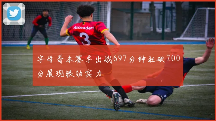 字母哥本赛季出战697分钟狂砍700分展现狠劲实力
