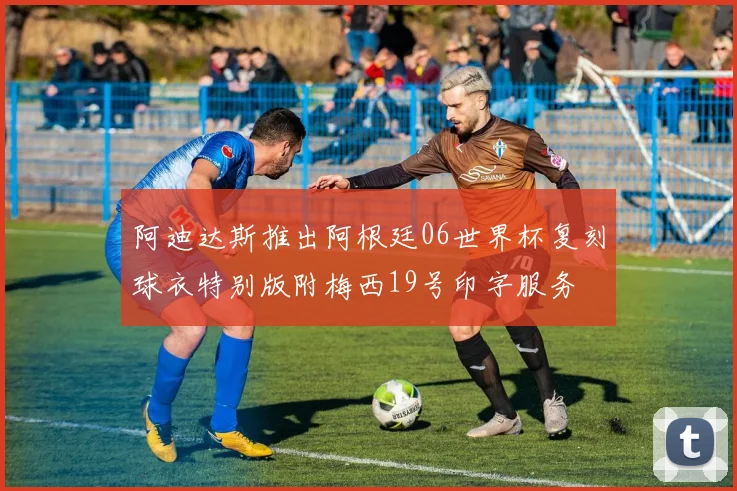 阿迪达斯推出阿根廷06世界杯复刻球衣特别版附梅西19号印字服务
