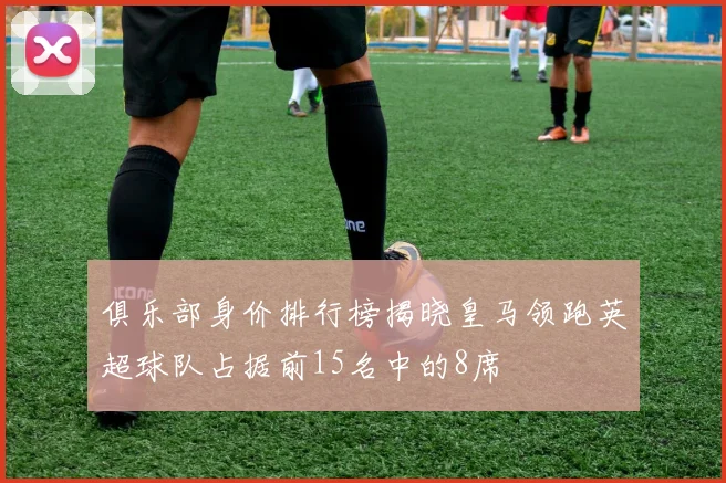 俱乐部身价排行榜揭晓皇马领跑英超球队占据前15名中的8席