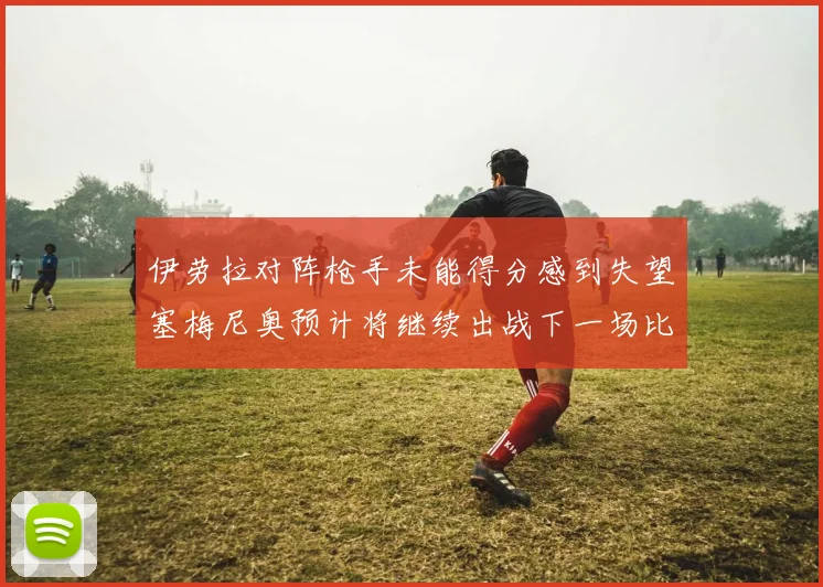伊劳拉对阵枪手未能得分感到失望塞梅尼奥预计将继续出战下一场比赛