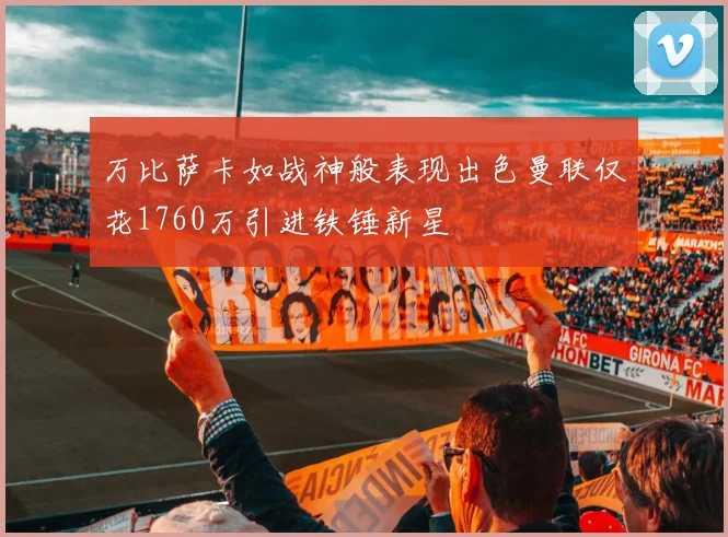 万比萨卡如战神般表现出色曼联仅花1760万引进铁锤新星