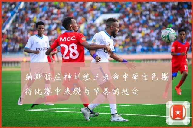 纳斯称庄神训练三分命中率出色期待比赛中表现与节奏的结合