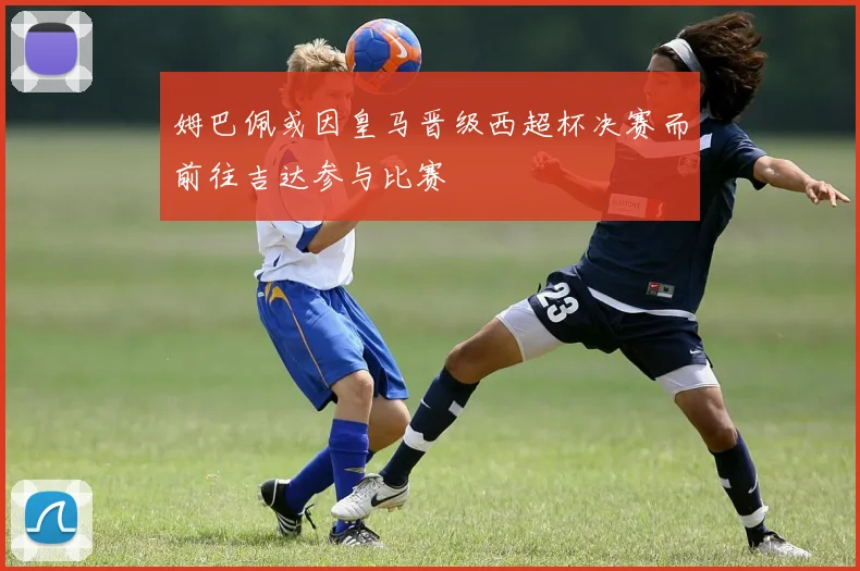 姆巴佩或因皇马晋级西超杯决赛而前往吉达参与比赛