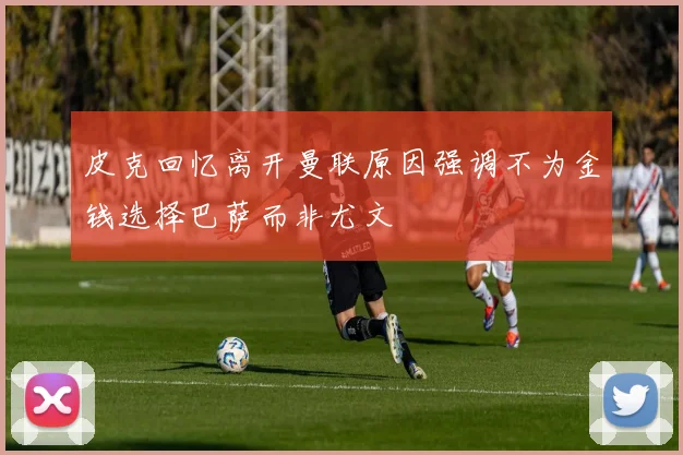 皮克回忆离开曼联原因强调不为金钱选择巴萨而非尤文